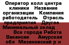 Оператор колл-центра клиники › Название организации ­ Компания-работодатель › Отрасль предприятия ­ Другое › Минимальный оклад ­ 30 000 - Все города Работа » Вакансии   . Амурская обл.,Мазановский р-н